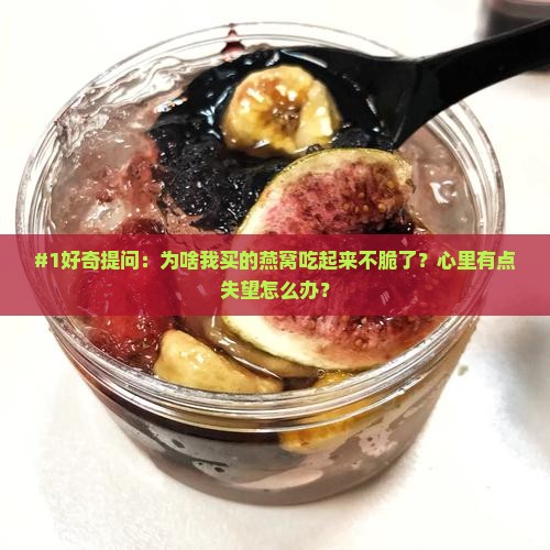 #1好奇提问：为啥我买的燕窝吃起来不脆了？心里有点失望怎么办？