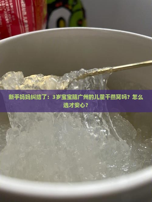 新手妈妈纠结了：3岁宝宝脑广州的儿童干燕窝吗？怎么选才安心？