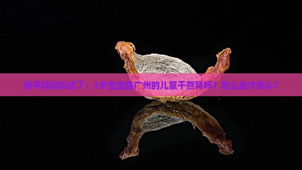 新手妈妈纠结了：3岁宝宝脑广州的儿童干燕窝吗？怎么选才安心？