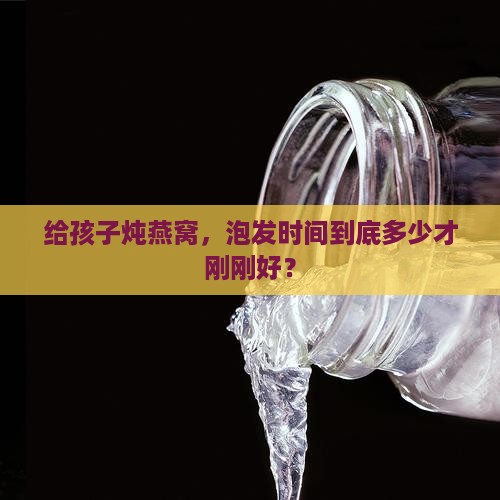 给孩子炖燕窝，泡发时间到底多少才刚刚好？