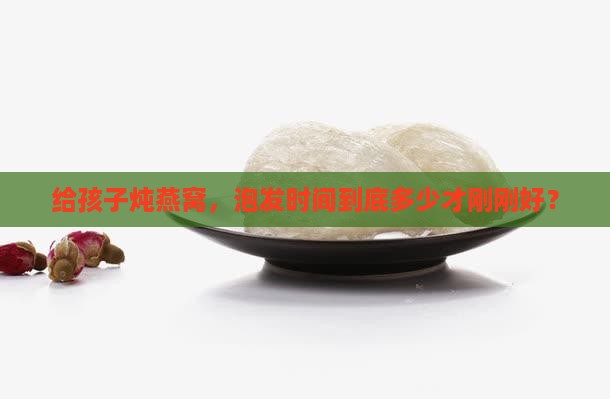 给孩子炖燕窝，泡发时间到底多少才刚刚好？