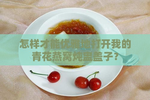 怎样才能优雅地打开我的青花燕窝炖盅盖子？