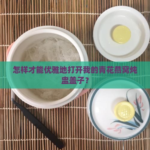 怎样才能优雅地打开我的青花燕窝炖盅盖子？