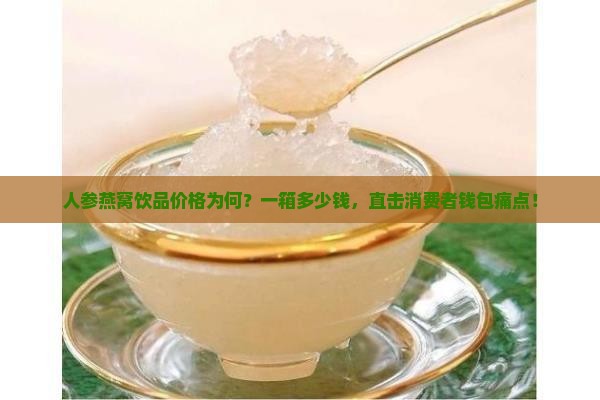 人参燕窝饮品价格为何？一箱多少钱，直击消费者钱包痛点！