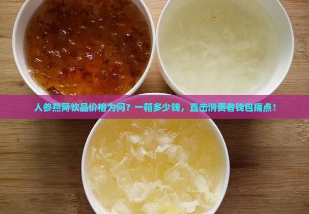 人参燕窝饮品价格为何？一箱多少钱，直击消费者钱包痛点！