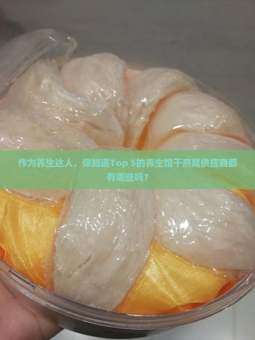 作为养生达人，你知道Top 5的养生馆干燕窝供应商都有哪些吗？