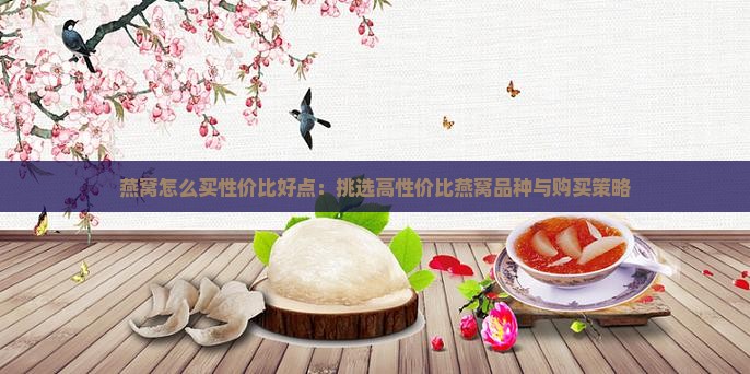 燕窝怎么买性价比好点：挑选高性价比燕窝品种与购买策略
