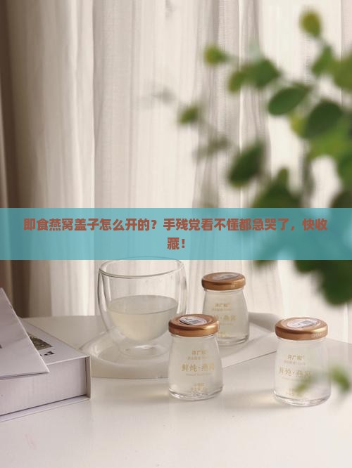 即食燕窝盖子怎么开的？手残党看不懂都急哭了，快收藏！