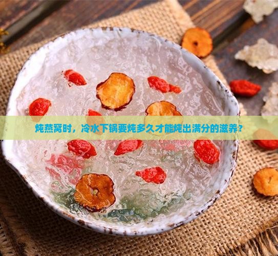 炖燕窝时，冷水下锅要炖多久才能炖出满分的滋养？