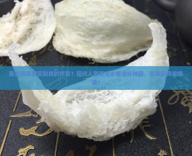 要去到哪里买到真的燕窝？现代人熬夜党必备滋补神器，燕窝回购率爆表！