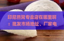 印尼燕窝专卖店在哪里啊：批发市场地址、厂家电话及价格一斤