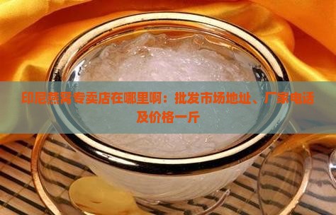 印尼燕窝专卖店在哪里啊：批发市场地址、厂家电话及价格一斤