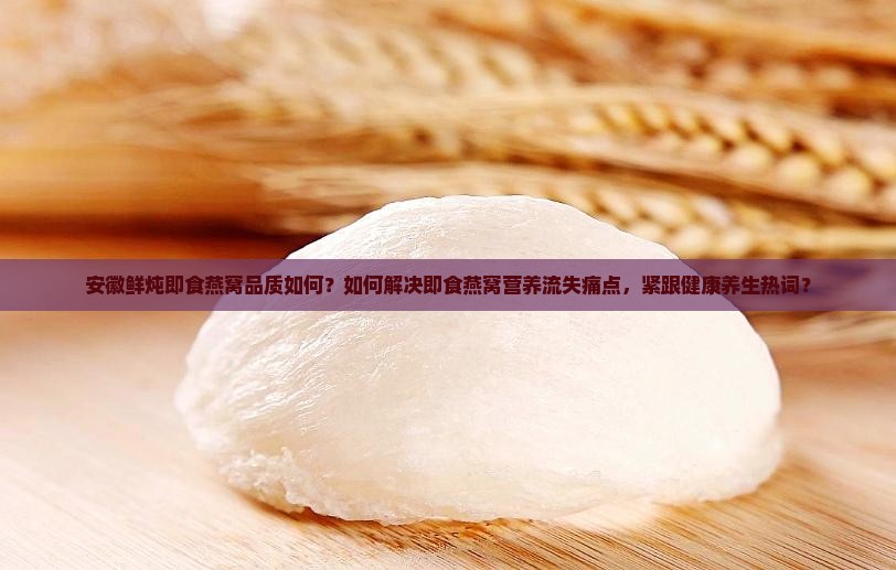 安徽鲜炖即食燕窝品质如何？如何解决即食燕窝营养流失痛点，紧跟健康养生热词？