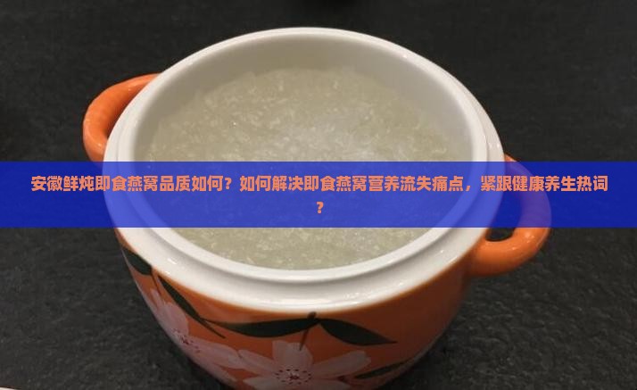安徽鲜炖即食燕窝品质如何？如何解决即食燕窝营养流失痛点，紧跟健康养生热词？