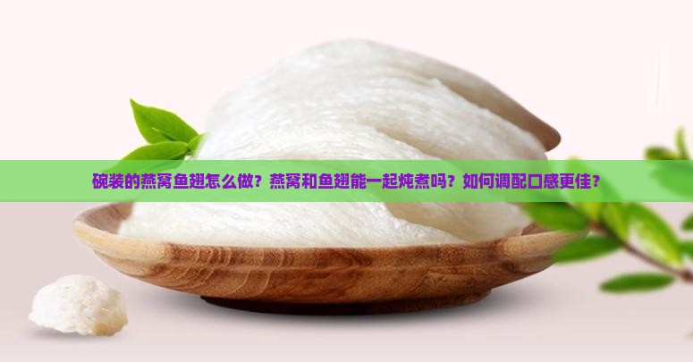 碗装的燕窝鱼翅怎么做？燕窝和鱼翅能一起炖煮吗？如何调配口感更佳？