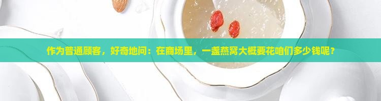 作为普通顾客，好奇地问：在商场里，一盏燕窝大概要花咱们多少钱呢？