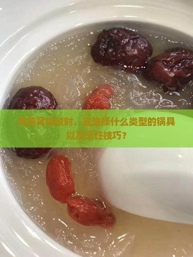 炖燕窝桃胶时，应选择什么类型的锅具以及烹饪技巧？