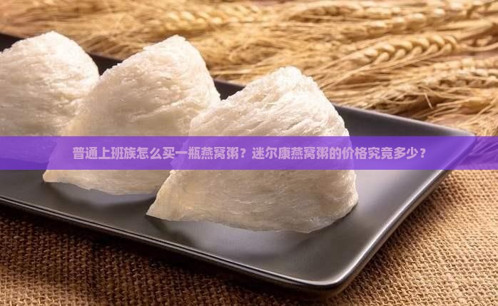 普通上班族怎么买一瓶燕窝粥？迷尔康燕窝粥的价格究竟多少？