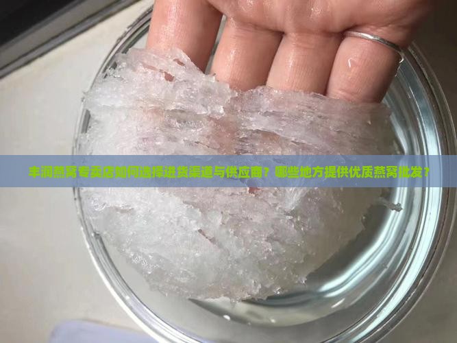 丰润燕窝专卖店如何选择进货渠道与供应商？哪些地方提供优质燕窝批发？