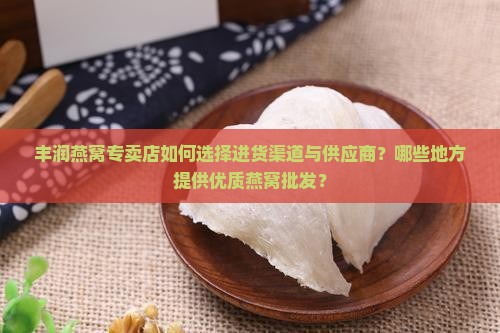 丰润燕窝专卖店如何选择进货渠道与供应商？哪些地方提供优质燕窝批发？
