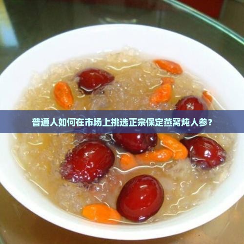 普通人如何在市场上挑选正宗保定燕窝炖人参？