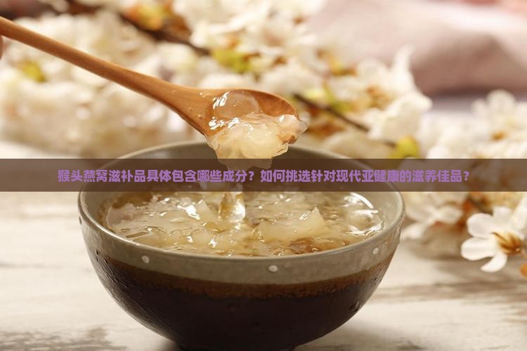 猴头燕窝滋补品具体包含哪些成分？如何挑选针对现代亚健康的滋养佳品？