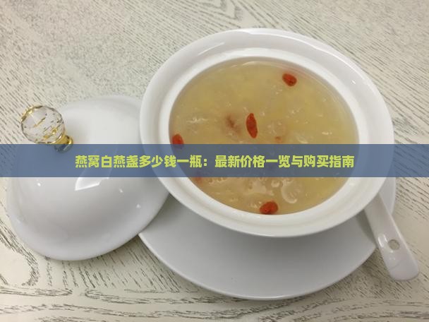 燕窝白燕盏多少钱一瓶：最新价格一览与购买指南