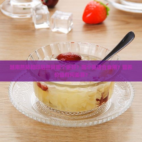 越南燕窝和印尼燕窝哪个更好？哪个更适合食用？营养价值有何差异？