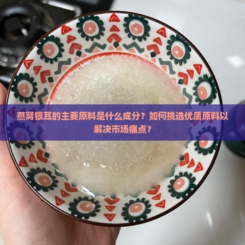 燕窝银耳的主要原料是什么成分？如何挑选优质原料以解决市场痛点？