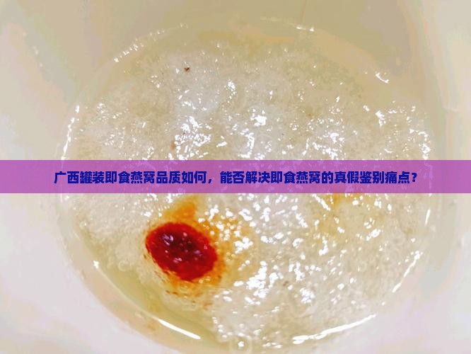 广西罐装即食燕窝品质如何，能否解决即食燕窝的真假鉴别痛点？