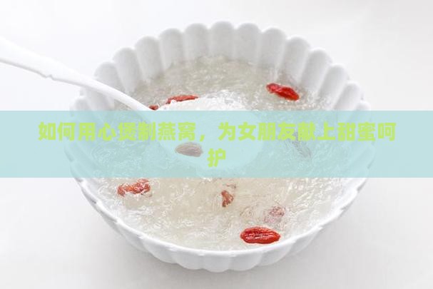 如何用心煲制燕窝，为女朋友献上甜蜜呵护