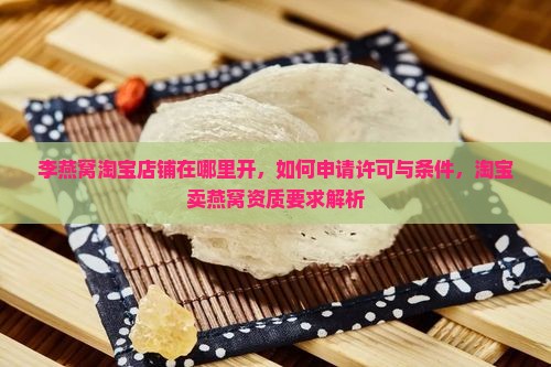 李燕窝淘宝店铺在哪里开，如何申请许可与条件，淘宝卖燕窝资质要求解析