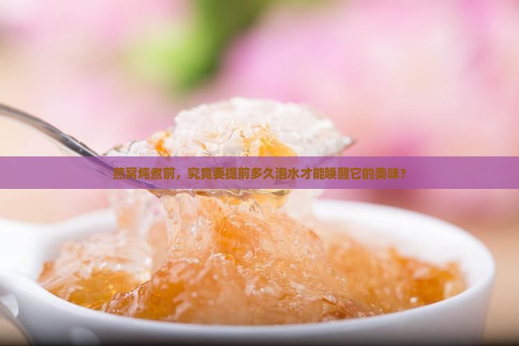 燕窝炖煮前，究竟要提前多久泡水才能唤醒它的美味？