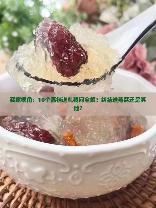 买家视角：10个高档送礼疑问全解！纠结送燕窝还是其他？