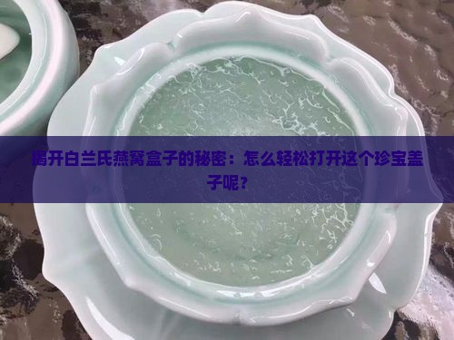 揭开白兰氏燕窝盒子的秘密：怎么轻松打开这个珍宝盖子呢？