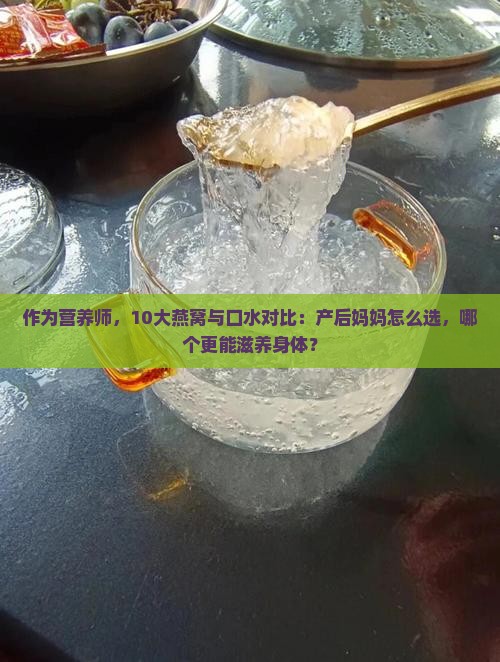 作为营养师，10大燕窝与口水对比：产后妈妈怎么选，哪个更能滋养身体？