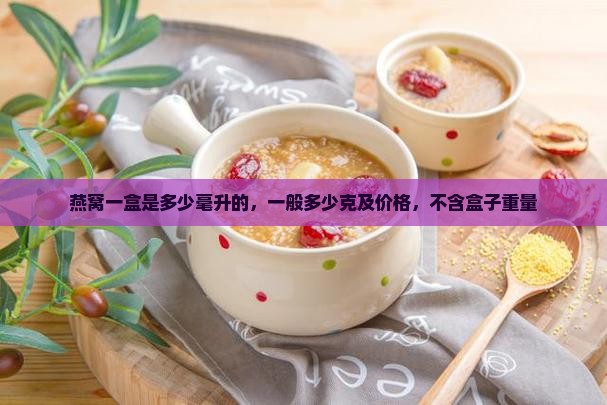 燕窝一盒是多少毫升的，一般多少克及价格，不含盒子重量