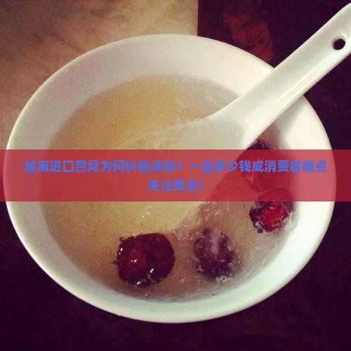 越南进口燕窝为何价格波动？一盒多少钱成消费者痛点关注焦点！
