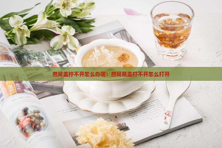 燕窝盖拧不开怎么办呢：燕窝瓶盖打不开怎么打开
