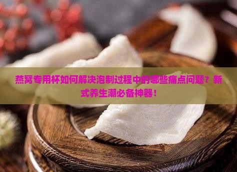 燕窝专用杯如何解决泡制过程中的哪些痛点问题？新式养生潮必备神器！