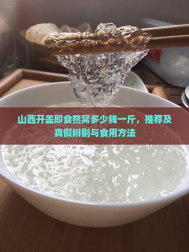 山西开盖即食燕窝多少钱一斤，推荐及真假辨别与食用方法