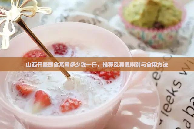 山西开盖即食燕窝多少钱一斤，推荐及真假辨别与食用方法