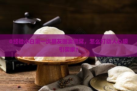 0经验小白第一次朋友圈卖燕窝，怎么打动人心吸引买家？