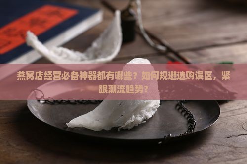 燕窝店经营必备神器都有哪些？如何规避选购误区，紧跟潮流趋势？