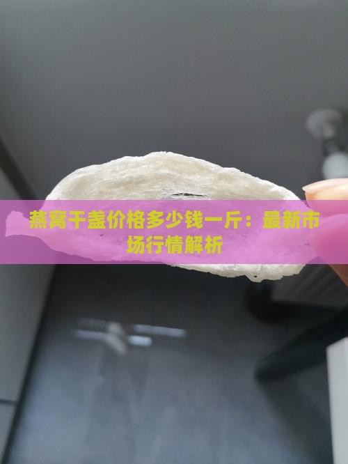 燕窝干盏价格多少钱一斤：最新市场行情解析