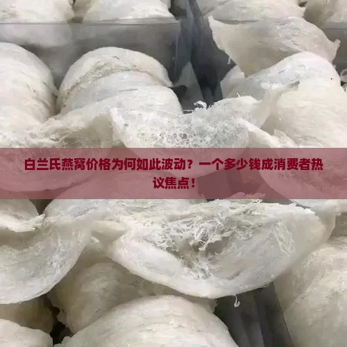 白兰氏燕窝价格为何如此波动？一个多少钱成消费者热议焦点！
