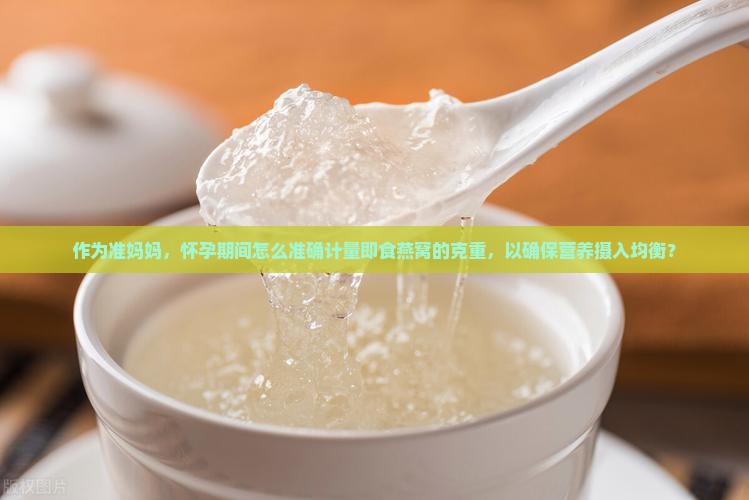 作为准妈妈，怀孕期间怎么准确计量即食燕窝的克重，以确保营养摄入均衡？