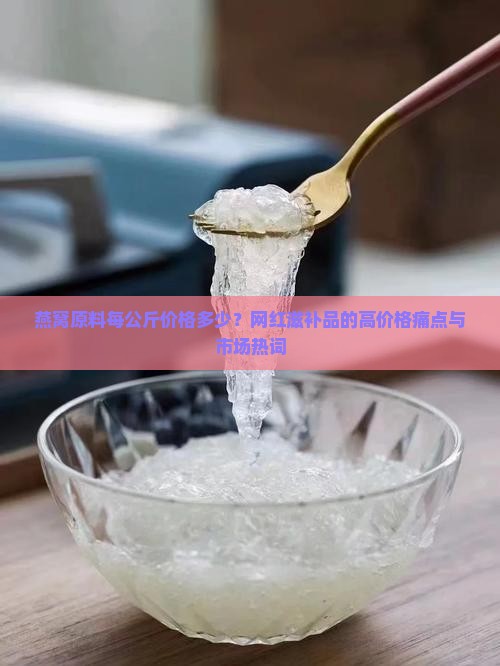燕窝原料每公斤价格多少？网红滋补品的高价格痛点与市场热词