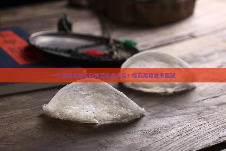 一个燕窝泡发后究竟啮来多少克？探究燕窝发率奥秘