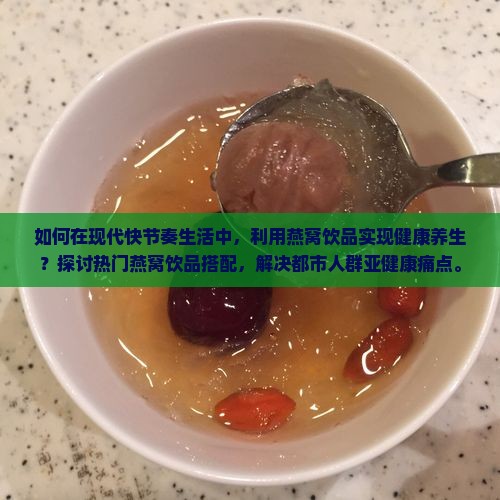 如何在现代快节奏生活中，利用燕窝饮品实现健康养生？探讨热门燕窝饮品搭配，解决都市人群亚健康痛点。
